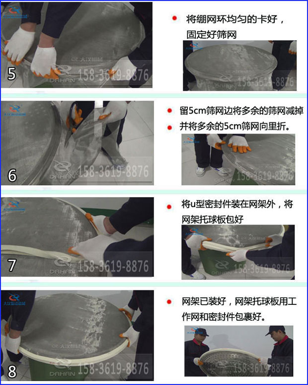 第五步：將旋振篩繃網(wǎng)環(huán)均勻的卡好固定好篩網(wǎng)第六步：留5cm篩網(wǎng)邊將多余的篩網(wǎng)減掉，并將多余的5cm篩網(wǎng)向里折第七步：將u型密封件裝在網(wǎng)架外，將網(wǎng)架托球板包好第八步：網(wǎng)架已裝好，網(wǎng)架托球板用工作網(wǎng)和密封件包裹好。