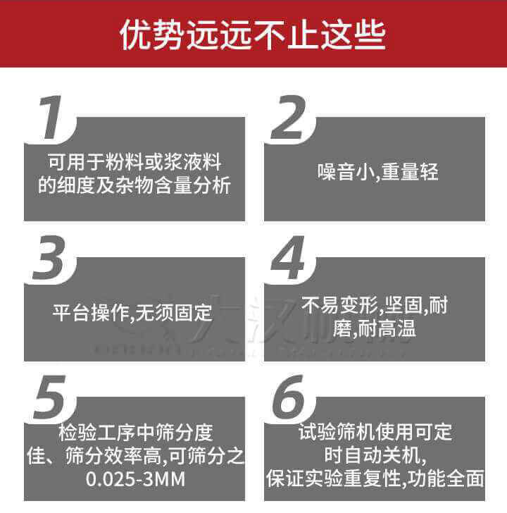試驗(yàn)篩優(yōu)勢(shì)：1，可用于粉料或漿液料的細(xì)度及雜物含量分析。2，噪音小，重量輕。3，平臺(tái)操作，無(wú)須固定。4，不易變形，堅(jiān)固，耐磨，耐高溫。5，檢驗(yàn)工序中篩分度佳，篩分效率高，可篩分之0.025-3MM6，試驗(yàn)篩機(jī)使用可定時(shí)自動(dòng)關(guān)機(jī)保證實(shí)驗(yàn)重復(fù)性，功能全面。